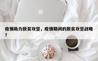 疫情助力脱贫攻坚，疫情期间的脱贫攻坚战略？