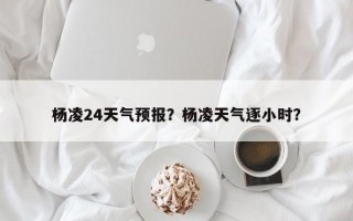 杨凌24天气预报？杨凌天气逐小时？
