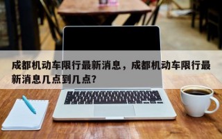 成都机动车限行最新消息，成都机动车限行最新消息几点到几点？