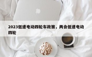 2023低速电动四轮车政策，两会低速电动四轮