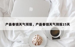 户县秦镇天气预报，户县秦镇天气预报15天