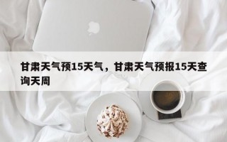 甘肃天气预15天气，甘肃天气预报15天查询天周