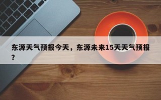 东源天气预报今天，东源未来15天天气预报？