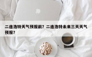 二连浩特天气预报前？二连浩特未来三天天气预报？
