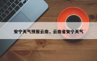 安宁天气预报云南，云南省安宁天气