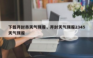下载开封市天气预报，开封天气预报2345天气预报