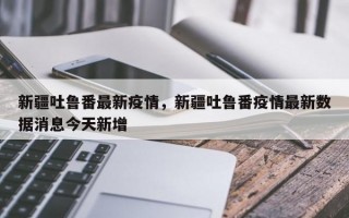 新疆吐鲁番最新疫情，新疆吐鲁番疫情最新数据消息今天新增