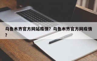 乌鲁木齐官方网站疫情？乌鲁木齐官方网疫情？