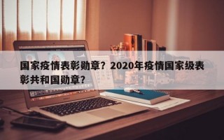 国家疫情表彰勋章？2020年疫情国家级表彰共和国勋章？