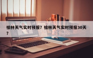 榆林天气实时预报？榆林天气实时预报30天？