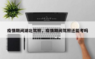 疫情期间湖北驾照，疫情期间驾照还能考吗