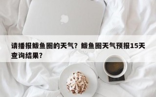 请播报鲅鱼圈的天气？鲅鱼圈天气预报15天查询结果？
