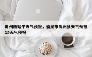 瓜州腰站子天气预报，酒泉市瓜州县天气预报15天气预报