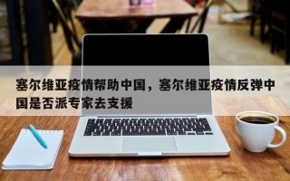 塞尔维亚疫情帮助中国，塞尔维亚疫情反弹中国是否派专家去支援
