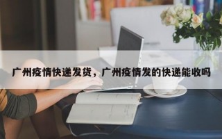 广州疫情快递发货，广州疫情发的快递能收吗
