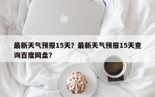 最新天气预报15天？最新天气预报15天查询百度网盘？