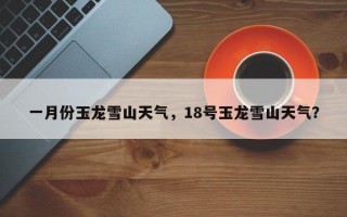 一月份玉龙雪山天气，18号玉龙雪山天气？