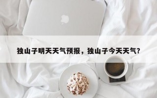 独山子明天天气预报，独山子今天天气？