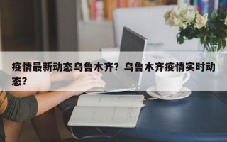 疫情最新动态乌鲁木齐？乌鲁木齐疫情实时动态？