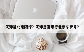 天津进北京限行？天津是否限行北京车牌号？