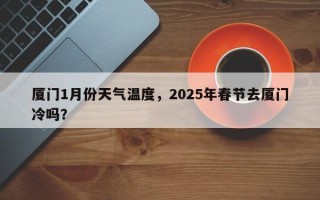 厦门1月份天气温度，2025年春节去厦门冷吗？