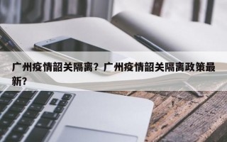 广州疫情韶关隔离？广州疫情韶关隔离政策最新？