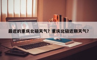 最近的重庆北碚天气？重庆北碚近期天气？