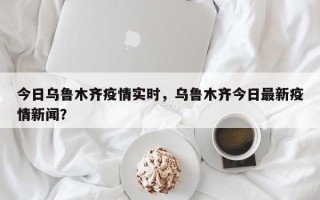 今日乌鲁木齐疫情实时，乌鲁木齐今日最新疫情新闻？