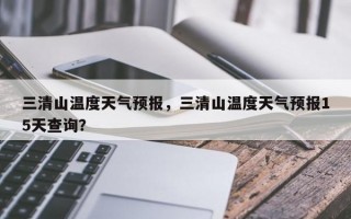 三清山温度天气预报，三清山温度天气预报15天查询？