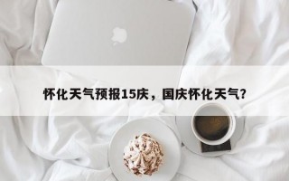 怀化天气预报15庆，国庆怀化天气？