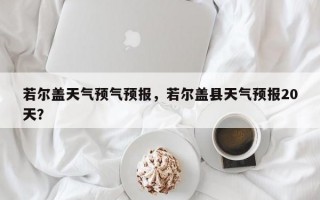 若尔盖天气预气预报，若尔盖县天气预报20天？