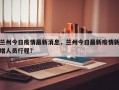 兰州今日疫情最新消息，兰州今日最新疫情新增人员行程？