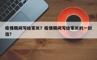 疫情期间写给家长？疫情期间写给家长的一封信？