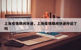 上海疫情期间快递，上海疫情期间快递停运了吗