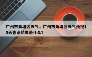 广州市黄埔区天气，广州市黄埔区天气预报15天查询结果是什么？