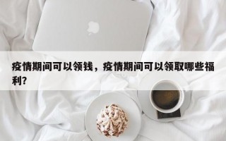疫情期间可以领钱，疫情期间可以领取哪些福利？