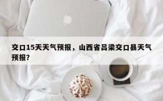 交口15天天气预报，山西省吕梁交口县天气预报？