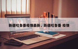 新疆吐鲁番疫情最新，新疆吐鲁番 疫情