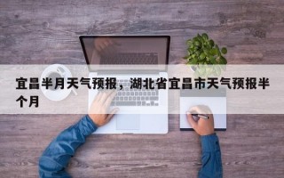 宜昌半月天气预报，湖北省宜昌市天气预报半个月