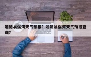 湘潭易俗河天气预报？湘潭易俗河天气预报查询？