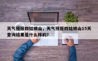 天气预报四姑娘山，天气预报四姑娘山15天查询结果是什么样的？