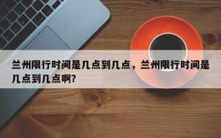 兰州限行时间是几点到几点，兰州限行时间是几点到几点啊？