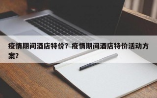 疫情期间酒店特价？疫情期间酒店特价活动方案？