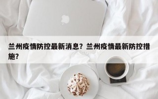 兰州疫情防控最新消息？兰州疫情最新防控措施？
