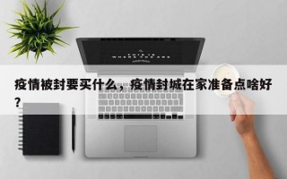疫情被封要买什么，疫情封城在家准备点啥好？
