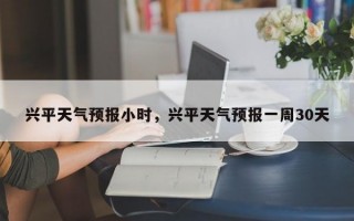 兴平天气预报小时，兴平天气预报一周30天