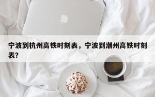 宁波到杭州高铁时刻表，宁波到潮州高铁时刻表？