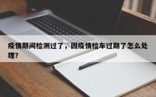 疫情期间检测过了，因疫情检车过期了怎么处理？