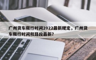 广州货车限行时间2022最新规定，广州货车限行时间和路段最新？
