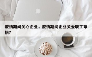 疫情期间关心企业，疫情期间企业关爱职工举措？